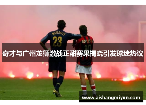 奇才与广州龙狮激战正酣赛果揭晓引发球迷热议