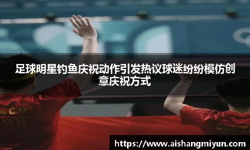 足球明星钓鱼庆祝动作引发热议球迷纷纷模仿创意庆祝方式